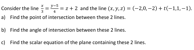 y-5
Consider the line
3
= z + 2 and the line (x, y, z) = (-2,0, –2) + t(-1,1, -1).
a) Find the point of intersection between these 2 lines.
b) Find the angle of intersection between these 2 lines.
c) Find the scalar equation of the plane containing these 2 lines.
