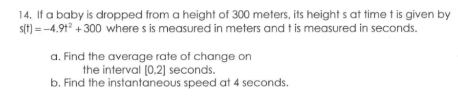 14. If a baby is dropped from a height of 300 meters, its height s at time t is given by
s(t) = -4.91² + 300 where s is measured in meters and t is measured in seconds.
a. Find the average rate of change on
the interval [0,2] seconds.
b. Find the instantaneous speed at 4 seconds.
