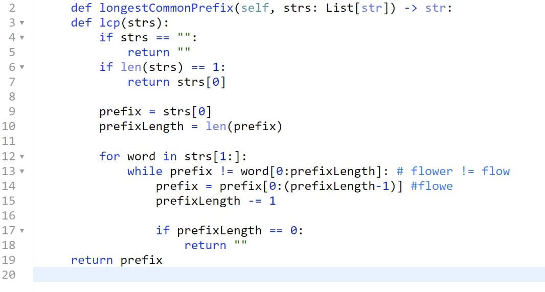 def longestCommonPrefix(self, strs: List[str]) -> str:
def lcp(strs):
if strs ==
2
4 v
:
5
return
if len(strs)
return strs[0]
6 v
== 1:
7
8.
strs[0]
prefix =
prefixlength
9.
10
len(prefix)
%3D
11
12 v
for word in strs[1:]:
while prefix != word[0:prefixLength]: # flower != flow
prefix = prefix[0:(prefixLength-1)] #flowe
prefixlength
13 v
14
%3D
15
-= 1
16
17 v
if prefixLength
== 0:
18
return
19
return prefix
20
