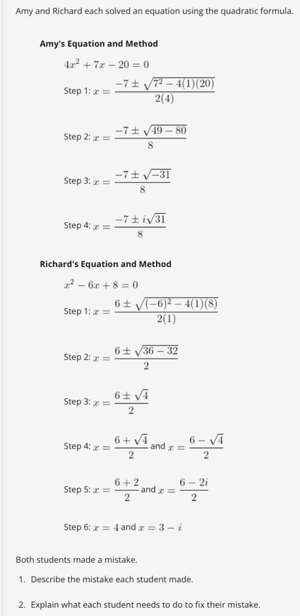Amy and Richard each solved an equation using the quadratic formula.
Amy's Equation and Method
4x² + 7x-20 = 0
Step 1: x =
Step 2: x =
Step 3: x =
Step 4: x =
Step 1: x =
Step 2: x =
Step 3: x =
Richard's Equation and Method
x² - 6x +8=0
Step 4: x =
-7± 72 4(1)(20)
2(4)
Step 5: x =
-7√49-80
8
-7± √-31
8
-7±i√31
8
6± √(-6)²4(1)(8)
2(1)
6± √36-32
2
6± √4
2
6+√4
2
6+2
2
and x =
and x =
6-√4
2
6-2i
2
Step 6: x4 and x = 3 - i
Both students made a mistake.
1. Describe the mistake each student made.
2. Explain what each student needs to do to fix their mistake.