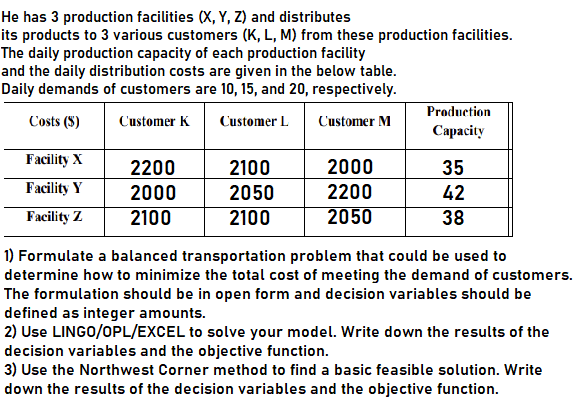 He has 3 production facilities (X, Y, Z) and distributes
its products to 3 various customers (K, L, M) from these production facilities.
The daily production capacity of each production facility
and the daily distribution costs are given in the below table.
Daily demands of customers are 10, 15, and 20, respectively.
Production
Costs ($)
Customer K
Customer L
Customer M
Сараcity
Facility X
2200
2100
2000
35
Facility Y
2000
2050
2200
42
Facility Z
2100
2100
2050
38
1) Formulate a balanced transportation problem that could be used to
determine how to minimize the total cost of meeting the demand of customers.
The formulation should be in open form and decision variables should be
defined as integer amounts.
2) Use LINGO/OPL/EXCEL to solve your model. Write down the results of the
decision variables and the objective function.
3) Use the Northwest Corner method to find a basic feasible solution. Write
down the results of the decision variables and the objective function.
