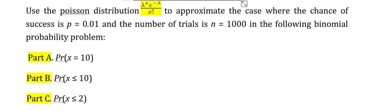 Use the poisson distribution
x!
to approximate the case where the chance of
success is p = 0.01 and the number of trials is n = 1000 in the following binomial
probability problem:
Part A. Pr(x = 10)
%3D
Part B. Pr(x < 10)
Part C. Pr(x < 2)
