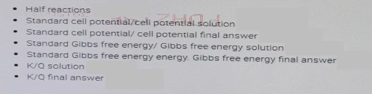 Half
reactions
Standard cell potential/cell potential.solution
Standard cell potential/ cell potential final answer
Standard Gibbs free energy/ Gibbs free energy solution
Standard Gibbs free energy energy. Gibbs free energy final answer
K/Q solution
K/Q final answer
