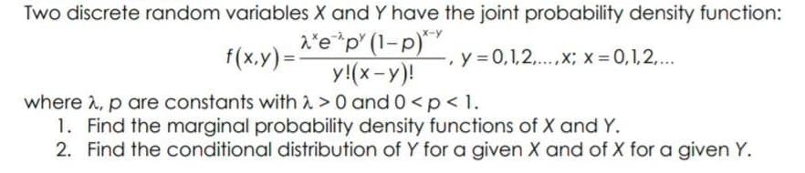 Two discrete random variables X and Y have the joint probability density function:
f(x.y)=e*p" (1-p)*
y!(x-y)!
x-y
,y 0,1,2,..,x; x 0,1,2,...
where 2, p are constants with 2 >0 and 0 <p<1.
1. Find the marginal probability density functions of X and Y.
2. Find the conditional distribution of Y for a given X and of X for a given Y.
