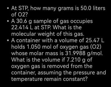 At STP, how many grams is 50.0 liters
of 02?
• A 30.6 g sample of gas occupies
22.414 L at STP. What is the
molecular weight of this gas.
• A container with a volume of 25.47 L
holds 1.050 mol of oxygen gas (02)
whose molar mass is 31.9988 g/mol.
What is the volume if 7.210 g of
oxygen gas is removed from the
container, assuming the pressure and
temperature remain constant?
