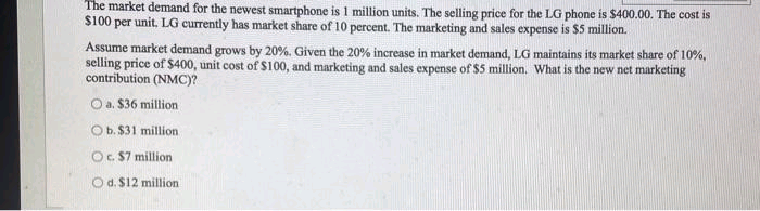 The market demand for the newest smartphone is 1 million units. The selling price for the LG phone is $400.00. The cost is
$100 per unit. LG currently has market share of 10 percent. The marketing and sales expense is $5 million.
Assume market demand grows by 20%. Given the 20% increase in market demand, LG maintains its market share of 10%,
selling price of $400, unit cost of $100, and marketing and sales expense of $5 million. What is the new net marketing
contribution (NMC)?
O a. $36 million
Ob. $31 million
O. S7 million
O d. $12 million
