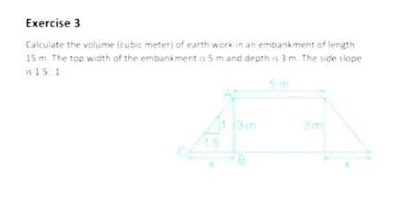 Exercise 3
Calculate the volume (cubic meter) of earth work in an embankment of length
15 m. The top width of the embankment is 5 m and depth is 3 m. The side slope
is 15 1
5m
3m
