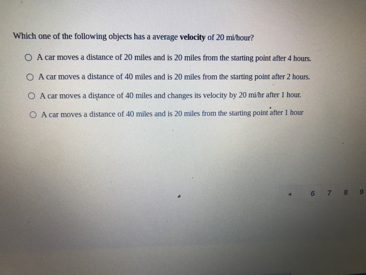 Which one of the following objects has a average velocity of 20 mi/hour?
O A car moves a distance of 20 miles and is 20 miles from the starting point after 4 hours.
O A car moves a distance of 40 miles and is 20 miles from the starting point after 2 hours.
O A car moves a diştance of 40 miles and changes its velocity by 20 mi/hr after 1 hour.
O A car moves a distance of 40 miles and is 20 miles from the starting point after 1 hour
6 7 8
9,
