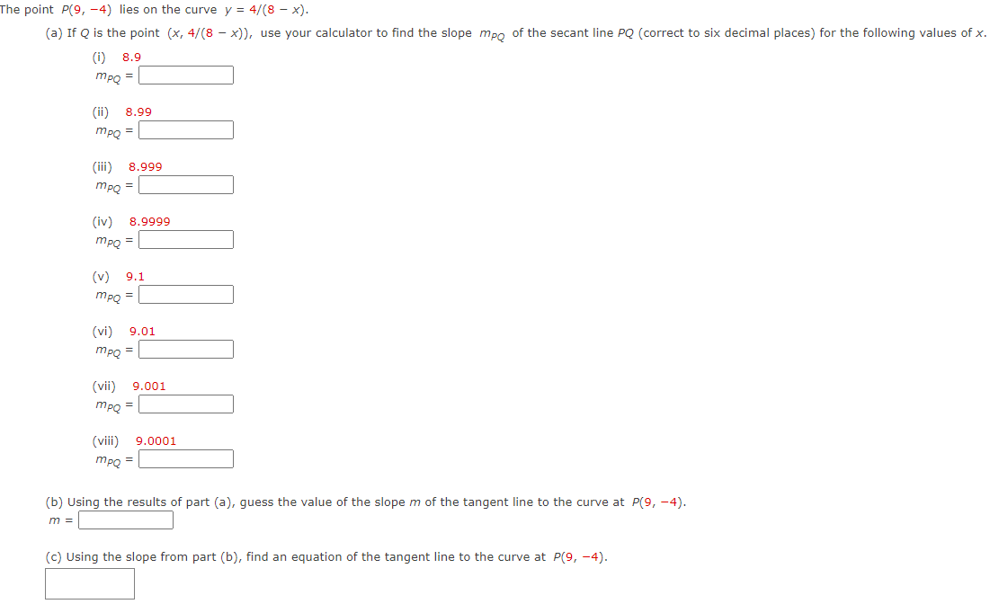 The point P(9, -4) lies on the curve y = 4/(8 - x).
(a) If Q is the point (x, 4/(8 - x)), use your calculator to find the slope mpo of the secant line PQ (correct to six decimal places) for the following values of x.
(i) 8.9
mpQ =
(ii)
8.99
mpg =
(ii)
8.999
MPQ =
(iv)
8.9999
mpQ =
(v) 9.1
mpQ =
(vi)
9.01
MPQ =|
(vii) 9.001
mpQ =
(vii)
9.0001
mpQ =
(b) Using the results of part (a), guess the value of the slope m of the tangent line to the curve at P(9, -4).
m =
(c) Using the slope from part (b), find an equation of the tangent line to the curve at P(9, -4).
