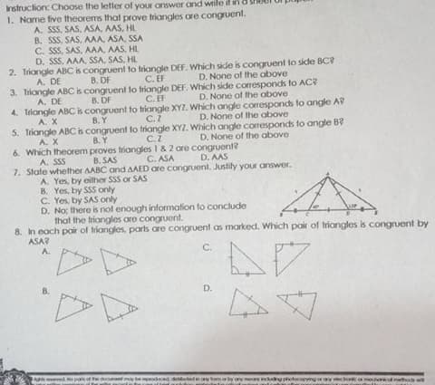 Instruction: Choose the letter of your answer and wrile if in
1. Name five theorems that prove triangles are congruent.
A. SSS, SAS, ASA, AAS, HL
B. SSS, SAS, AAA, ASA, SSA
C. SSS, SAS, AAA, AAS, HL
D. SSS. AAA, SSA, SAS, HL
2. Triangle ABC is congruent to triangle DEF. Which side is congruent to side BC?
A. DE
3. Triongle ABC is congruent lo triangle DEF. Which side comresponds to AC?
A. DE
4. Triangle ABC is congruent to triangle XYZ. Which angle corresponds to angle A7
A. X
B. DF
C. EF
D. None of the above
B. DF
C. EF
D. None of the above
C.2
5. Triangle ABCis congruent to triangle XYZ. Which angle corresponds to angle B
C.Z
B. Y
D. None of the above
A. X
8.Y
6. Which theorem proves triangles 1& 2 ore congruent?
D. None of the above
C. ASA
7. State whether AABC and AAED are congruent. Justily your answer.
A. SSS
B. SAS
D. AAS
A. Yes, by eilther SSS or SAS
B. Yes, by SSS only
C. Yes, by SAS only
D. No: there is not enough information to conclude
that the triangles are congruent.
8. In each pair of triangles, parts are congruent as marked. Which pair of triangles is congruent by
ASA?
A.
C.
dy hotocopgaveco h t
D.
