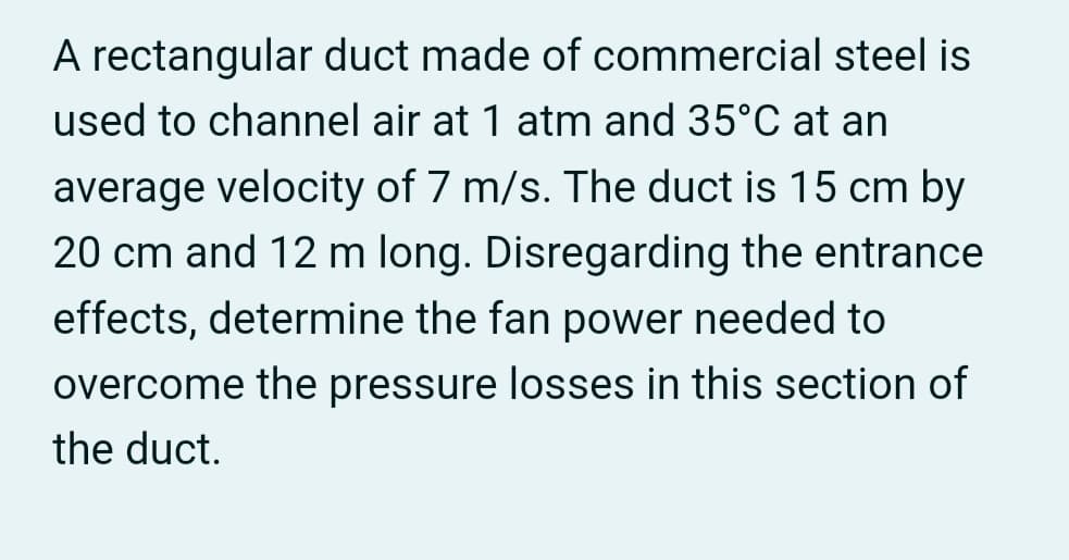 A rectangular duct made of commercial steel is
used to channel air at 1 atm and 35°C at an
average velocity of 7 m/s. The duct is 15 cm by
20 cm and 12 m long. Disregarding the entrance
effects, determine the fan power needed to
overcome the pressure losses in this section of
the duct.