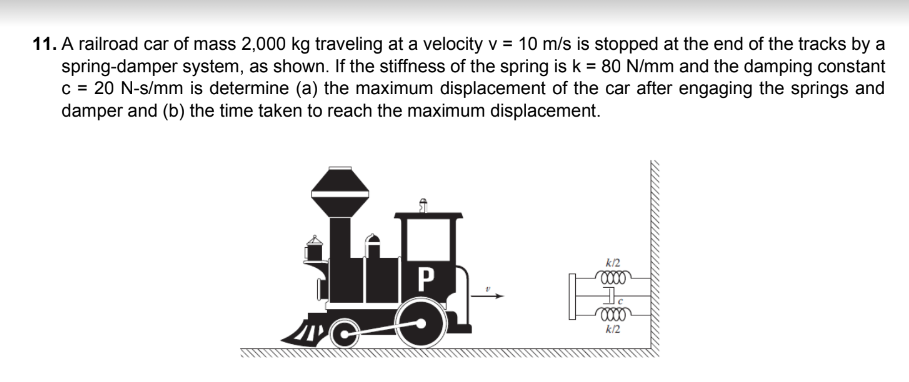 11. A railroad car of mass 2,000 kg traveling at a velocity v = 10 m/s is stopped at the end of the tracks by a
spring-damper system, as shown. If the stiffness of the spring is k = 80 N/mm and the damping constant
c = 20 N-s/mm is determine (a) the maximum displacement of the car after engaging the springs and
damper and (b) the time taken to reach the maximum displacement.
ľ
k12
P
0000
3.
0000
O
k/2