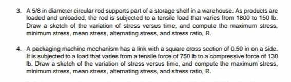 3. A 5/8 in diameter circular rod supports part of a storage shelf in a warehouse. As products are
loaded and unloaded, the rod is subjected to a tensile load that varies from 1800 to 150 lb.
Draw a sketch of the variation of stress versus time, and compute the maximum stress,
minimum stress, mean stress, alternating stress, and stress ratio, R.
4. A packaging machine mechanism has a link with a square cross section of 0.50 in on a side.
It is subjected to a load that varies from a tensile force of 750 lb to a compressive force of 130
Ib. Draw a sketch of the variation of stress versus time, and compute the maximum stress,
minimum stress, mean stress, alternating stress, and stress ratio, R.