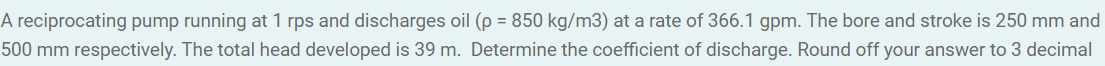 A reciprocating pump running at 1 rps and discharges oil (p = 850 kg/m3) at a rate of 366.1 gpm. The bore and stroke is 250 mm and
500 mm respectively. The total head developed is 39 m. Determine the coefficient of discharge. Round off your answer to 3 decimal