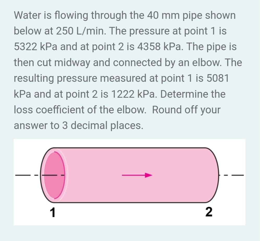 Water is flowing through the 40 mm pipe shown
below at 250 L/min. The pressure at point 1 is
5322 kPa and at point 2 is 4358 kPa. The pipe is
then cut midway and connected by an elbow. The
resulting pressure measured at point 1 is 5081
kPa and at point 2 is 1222 kPa. Determine the
loss coefficient of the elbow. Round off your
answer to 3 decimal places.
1
2