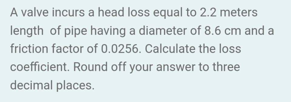 A valve incurs a head loss equal to 2.2 meters
length of pipe having a diameter of 8.6 cm and a
friction factor of 0.0256. Calculate the loss
coefficient. Round off your answer to three
decimal places.