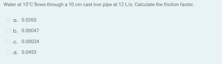 Water at 15°C flows through a 10 cm cast iron pipe at 12 L/s. Calculate the friction factor.
a. 0.0265
b. 0.00047
c. 0.00034
d. 0.0453