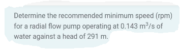 Determine the recommended minimum speed (rpm)
for a radial flow pump operating at 0.143 m³/s of
water against a head of 291 m.