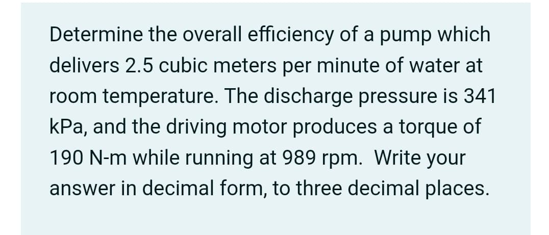 Determine the overall efficiency of a pump which
delivers 2.5 cubic meters per minute of water at
room temperature. The discharge pressure is 341
kPa, and the driving motor produces a torque of
190 N-m while running at 989 rpm. Write your
answer in decimal form, to three decimal places.