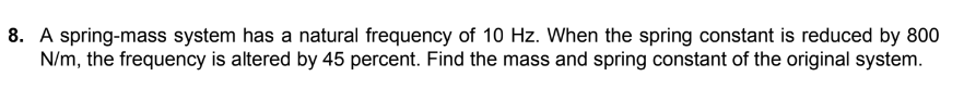 8. A spring-mass system has a natural frequency of 10 Hz. When the spring constant is reduced by 800
N/m, the frequency is altered by 45 percent. Find the mass and spring constant of the original system.