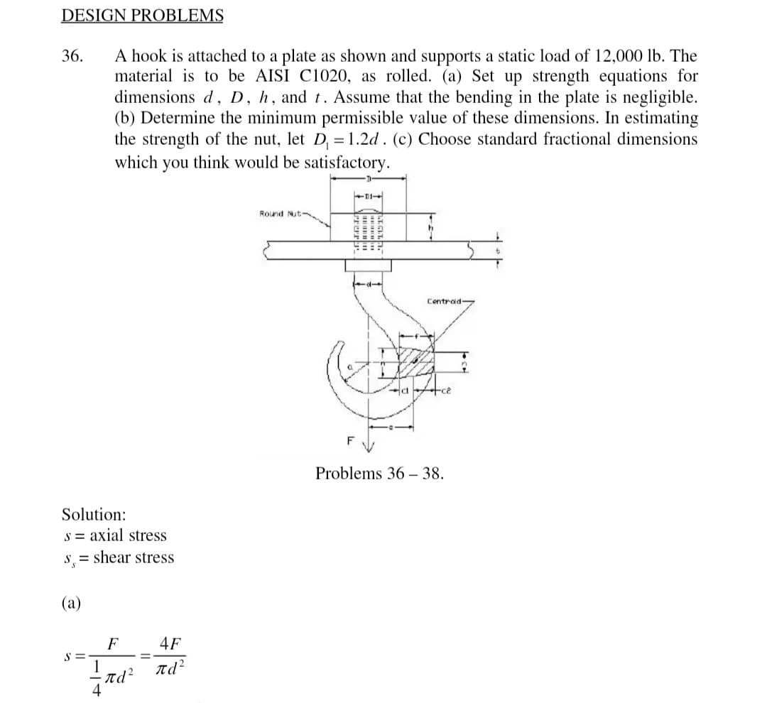 DESIGN PROBLEMS
36.
Solution:
s = axial stress
s = shear stress
(a)
A hook is attached to a plate shown and supports a static load of 12,000 lb. The
material is to be AISI C1020, as rolled. (a) Set up strength equations for
dimensions d, D, h, and t. Assume that the bending in the plate is negligible.
(b) Determine the minimum permissible value of these dimensions. In estimating
the strength of the nut, let D₁ = 1.2d. (c) Choose standard fractional dimensions
which you think would be satisfactory.
S=
F
・nd²
4F
πd
Round Nut
E
==
CHA
HEEL
Centrad
ace²
Problems 36-38.