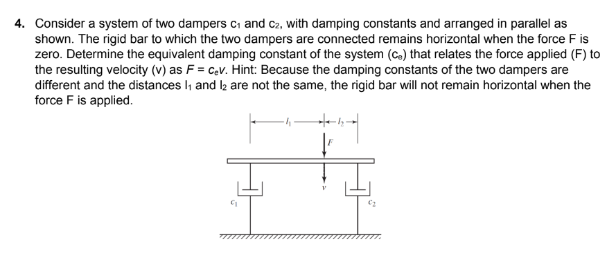 4. Consider a system of two dampers C₁ and C2, with damping constants and arranged in parallel as
shown. The rigid bar to which the two dampers are connected remains horizontal when the force F is
zero. Determine the equivalent damping constant of the system (Ce) that relates the force applied (F) to
the resulting velocity (v) as F = Cev. Hint: Because the damping constants of the two dampers are
different and the distances 1₁ and 12 are not the same, the rigid bar will not remain horizontal when the
force F is applied.
+