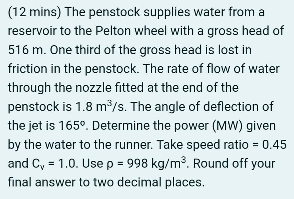 (12 mins) The penstock supplies water from a
reservoir to the Pelton wheel with a gross head of
516 m. One third of the gross head is lost in
friction in the penstock. The rate of flow of water
through the nozzle fitted at the end of the
penstock is 1.8 m³/s. The angle of deflection of
the jet is 165º. Determine the power (MW) given
by the water to the runner. Take speed ratio = 0.45
and C₁ = 1.0. Use p = 998 kg/m³. Round off your
final answer to two decimal places.