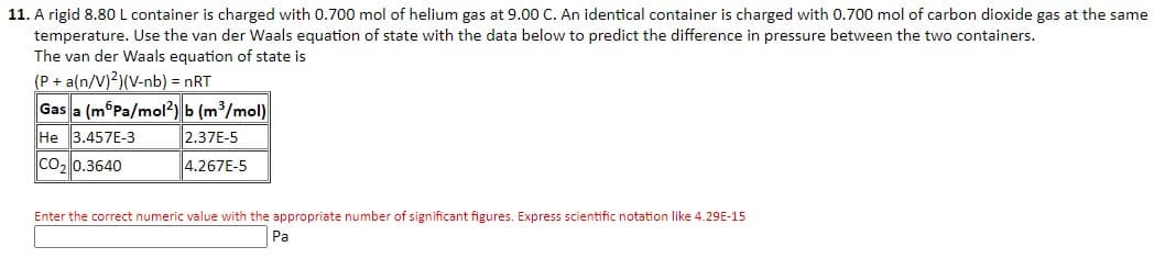 11. A rigid 8.80 L container is charged with 0.700 mol of helium gas at 9.00 C. An identical container is charged with 0.700 mol of carbon dioxide gas at the same
temperature. Use the van der Waals equation of state with the data below to predict the difference in pressure between the two containers.
The van der Waals equation of state is
(P + a(n/V)2)(V-nb) = nRT
Gas a (m Pa/mol2) b (m³/mol)
He 3.457E-3
2.37E-5
CO₂ 0.3640
4.267E-5
Enter the correct numeric value with the appropriate number of significant figures. Express scientific notation like 4.29E-15
Pa