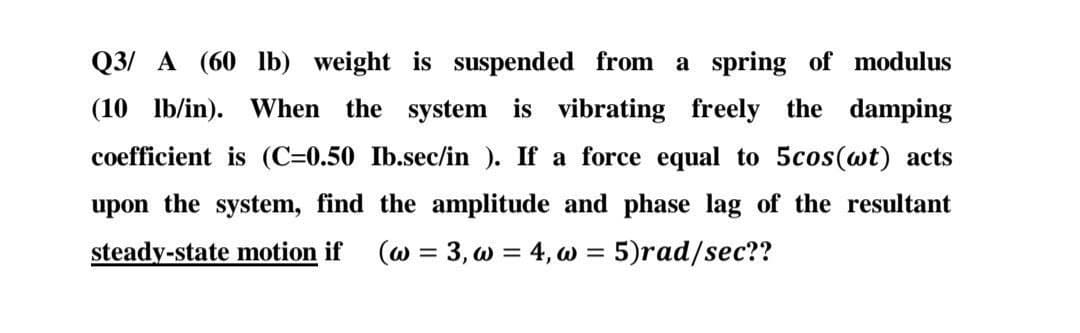 Q3/A (60 lb) weight is suspended from a spring of modulus
(10 lb/in). When the system is vibrating freely the damping
coefficient is (C=0.50 Ib.sec/in ). If a force equal to 5cos(wt) acts
upon the system, find the amplitude and phase lag of the resultant
steady-state motion if (w = 3, w = 4, w = 5)rad/sec??