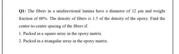 Q1: The fibers in a unidirectional lamina have a diameter of 12 μm and weight
fraction of 60%. The density of fibers is 1.5 of the density of the epoxy. Find the
center-to-center spacing of the fibers if:
1. Packed in a square array in the epoxy matrix.
2. Packed in a triangular array in the epoxy matrix.