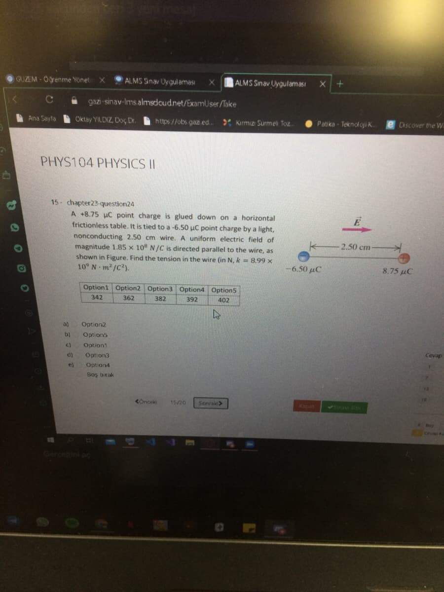 GUZEM-Ogenme Yönet
ALMS Sinav Uygulaması
|ALMS Sinav Uygulaması
gazi-sinav-Ims almsdoud.net/ExamUser/Take
A Ana Sayta
Oktay YILDIZ, Doç Dr.
https//obs gaz.ed.
* Kırmız Surmel Toz.
Patika - Teknoloji ..
Discover the W
PHYS104 PHYSICS II
15- chapter23-question24
A +8.75 uC point charge is glued down on a horizontal
frictionless table. It is tied to a -6.50 uC point charge by a light,
nonconducting 2.50 cm wire. A uniform electric field of
magnitude 1.85 x 10" N/C is directed parallel to the wire, as
shown in Figure. Find the tension in the wire (in N, k =8.99 x
10° N m2 /C?).
2.50 cm
-6.50 µC
8.75 µC
Option1 Option2 Option3 Option4 Option5
342
362
382
392
402
a)
Option2
b)
Option5
C)
Option1
Cevap
d)
Option3
e)
Option4
7.
Boş birak
13
19
15/20
Sonrak>
Kapat
<Sinaw Ste
Ceva
GerceRini pc
Q O OO

