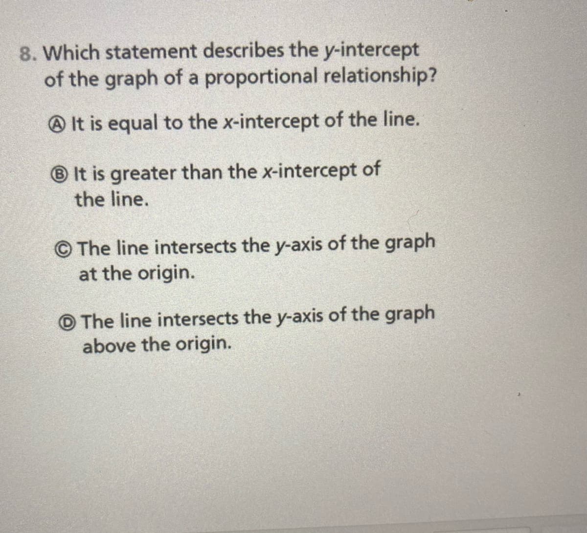 8. Which statement describes the y-intercept
of the graph of a proportional relationship?
O It is equal to the x-intercept of the line.
® It is greater than the x-intercept of
the line.
© The line intersects the y-axis of the graph
at the origin.
O The line intersects the y-axis of the graph
above the origin.
