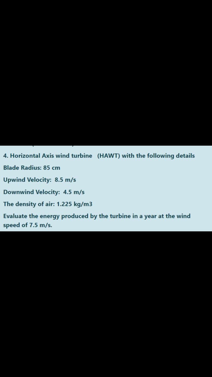 4. Horizontal Axis wind turbine (HAWT) with the following details
Blade Radius: 85 cm
Upwind Velocity: 8.5 m/s
Downwind Velocity: 4.5 m/s
The density of air: 1.225 kg/m3
Evaluate the energy produced by the turbine in a year at the wind
speed of 7.5 m/s.
