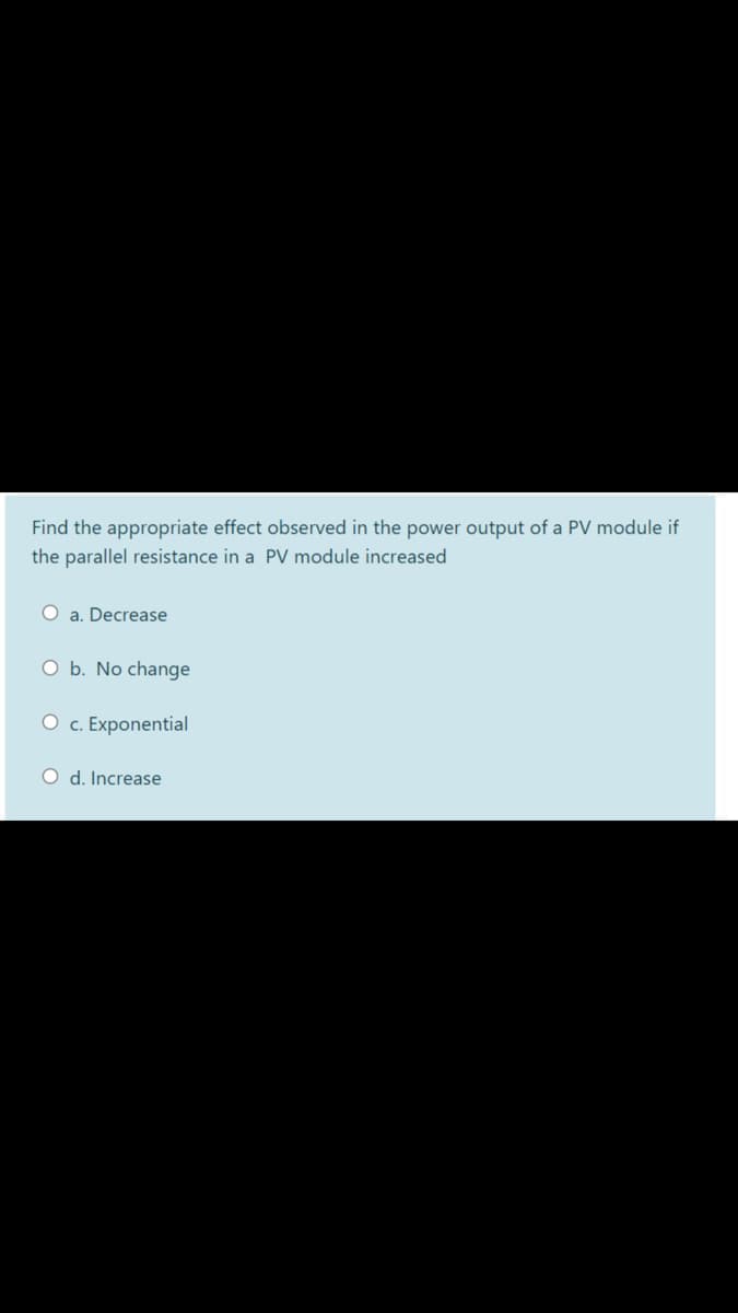 Find the appropriate effect observed in the power output of a PV module if
the parallel resistance in a PV module increased
O a. Decrease
O b. No change
O c. Exponential
O d. Increase
