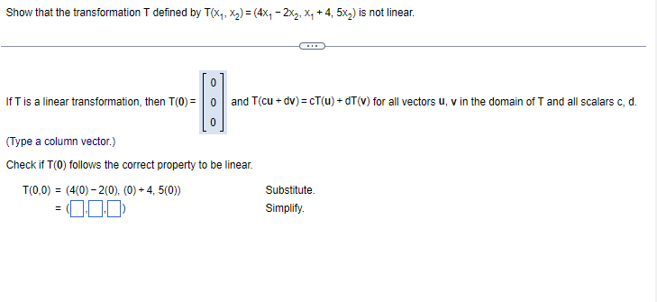 Show that the transformation T defined by T(X₁, X₂) = (4x₁ − 2X₂, X₁ + 4, 5x₂) is not linear.
If T is a linear transformation, then T(0) =
0
T(0,0) = (4(0)-2(0), (0) + 4, 5(0))
= 0.00)
and T(cu + dv)=cT(u) + dT (v) for all vectors u, v in the domain of T and all scalars c, d.
(Type a column vector.)
Check if T(0) follows the correct property to be linear.
Substitute.
Simplify.