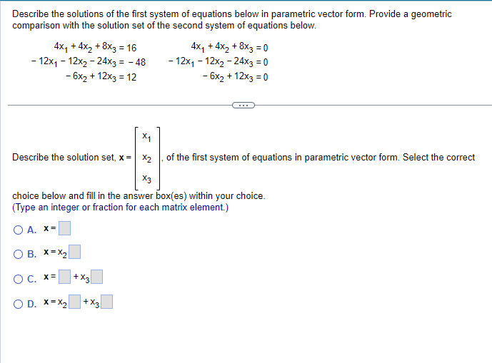 Describe the solutions of the first system of equations below in parametric vector form. Provide a geometric
comparison with the solution set of the second system of equations below.
4x₁ + 4x₂ + 8x3 = 16
- 12x₁ - 12x₂ - 24x3 = - 48
- 6x₂ + 12x3 = 12
X₁
Describe the solution set, x = x₂
X3
choice below and fill in the answer box(es) within your choice.
(Type an integer or fraction for each matrix element.)
O A. x=
O B. X=X₂
O c. x=
O D. X=X₂
+x3
4x₁ + 4x₂ + 8x3 = 0
- 12x₁ - 12x₂-24x3 = 0
- 6x₂ + 12x3 = 0
+ X3
of the first system of equations in parametric vector form. Select the correct