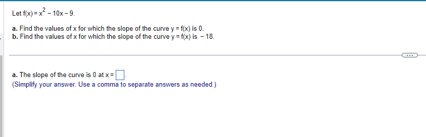 Let
f(x)=x²-10x-9.
a. Find the values of x for which the slope of the curve y = f(x) is 0.
b. Find the values of x for which the slope of the curve y = f(x) is - 18.
a. The slope of the curve is 0 at x =
(Simplify your answer. Use a comma to separate answers as needed.)