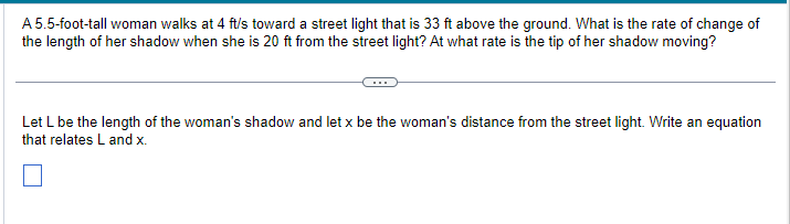 A 5.5-foot-tall woman walks at 4 ft/s toward a street light that is 33 ft above the ground. What is the rate of change of
the length of her shadow when she is 20 ft from the street light? At what rate is the tip of her shadow moving?
Let L be the length of the woman's shadow and let x be the woman's distance from the street light. Write an equation
that relates L and x.