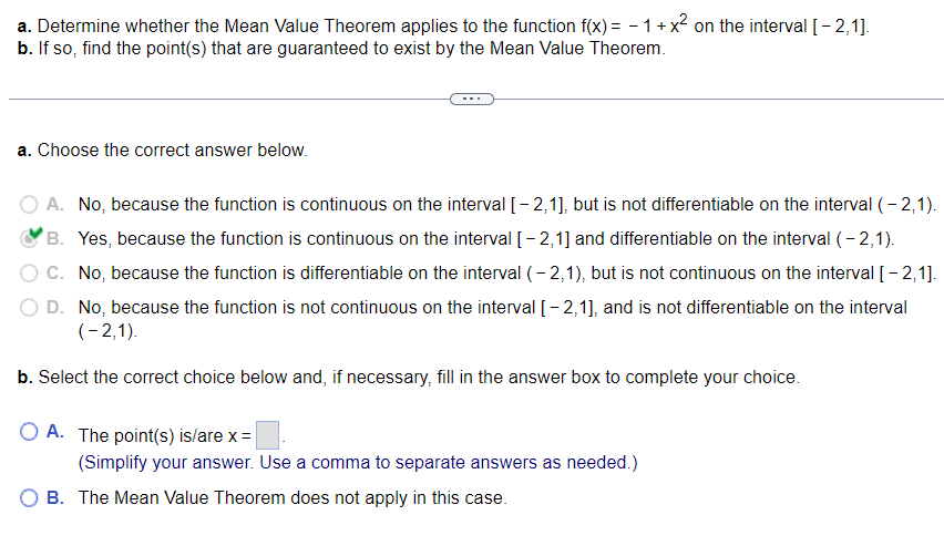 a. Determine whether the Mean Value Theorem applies to the function f(x) = − 1 + x² on the interval [-2,1].
b. If so, find the point(s) that are guaranteed to exist by the Mean Value Theorem.
a. Choose the correct answer below.
A. No, because the function is continuous on the interval [-2,1], but is not differentiable on the interval (-2,1).
B. Yes, because the function is continuous on the interval [-2,1] and differentiable on the interval (-2,1).
C. No, because the function is differentiable on the interval (-2,1), but is not continuous on the interval [-2,1].
D. No, because the function is not continuous on the interval [-2,1], and is not differentiable on the interval
(-2,1).
b. Select the correct choice below and, if necessary, fill in the answer box to complete your choice.
O A. The point(s) is/are x =
(Simplify your answer. Use a comma to separate answers as needed.)
O B. The Mean Value Theorem does not apply in this case.