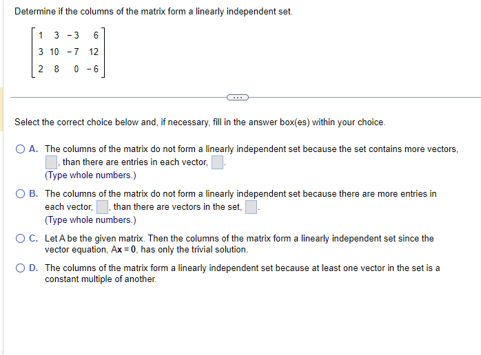 Determine if the columns of the matrix form a linearly independent set.
1 3-3 6
3 10 -7 12
28 0-6
Select the correct choice below and, if necessary, fill in the answer box(es) within your choice.
O A. The columns of the matrix do not form a linearly independent set because the set contains more vectors,
, than there are entries in each vector,
(Type whole numbers.)
O B. The columns of the matrix do not form a linearly independent set because there are more entries in
each vector, , than there are vectors in the set,
(Type whole numbers.)
O C. Let A be the given matrix. Then the columns of the matrix form a linearly independent set since the
vector equation, Ax=0, has only the trivial solution.
O D. The columns of the matrix form a linearly independent set because at least one vector in the set is a
constant multiple of another.
