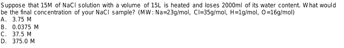 Suppose that 15M of NaCl solution with a volume of 15L is heated and loses 2000ml of its water content. W hat would
be the final concentration of your NaCl sample? (MW: Na=23g/mol, CI=35g/mol, H=1g/mol, O=16g/mol)
А. 3.75 М
B. 0.0375 M
С. 37.5 М
D. 375.0 M
