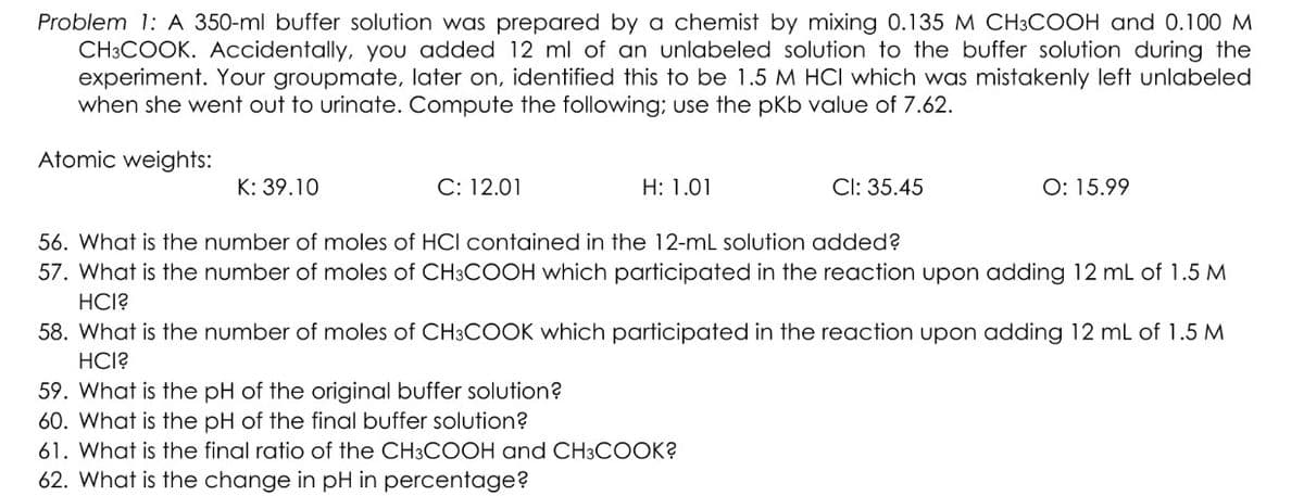 Problem 1: A 350-ml buffer solution was prepared by a chemist by mixing 0.135 M CH3COOH and 0.100 M
CH3COOK. Accidentally, you added 12 ml of an unlabeled solution to the buffer solution during the
experiment. Your groupmate, later on, identified this to be 1.5 M HCI which was mistakenly left unlabeled
when she went out to urinate. Compute the following; use the pKb value of 7.62.
Atomic weights:
K: 39.10
C: 12.01
H: 1.01
CI: 35.45
O: 15.99
56. What is the number of moles of HCI contained in the 12-mL solution added?
57. What is the number of moles of CH3COOH which participated in the reaction upon adding 12 mL of 1.5 M
HCI?
59. What is the pH of the original buffer solution?
60. What is the pH of the final buffer solution?
61. What is the final ratio of the CH3COOH and CH3COOK?
62. What is the change in pH in percentage?
58. What is the number of moles of CH3COOK which participated in the reaction upon adding 12 mL of 1.5 M
HCI?