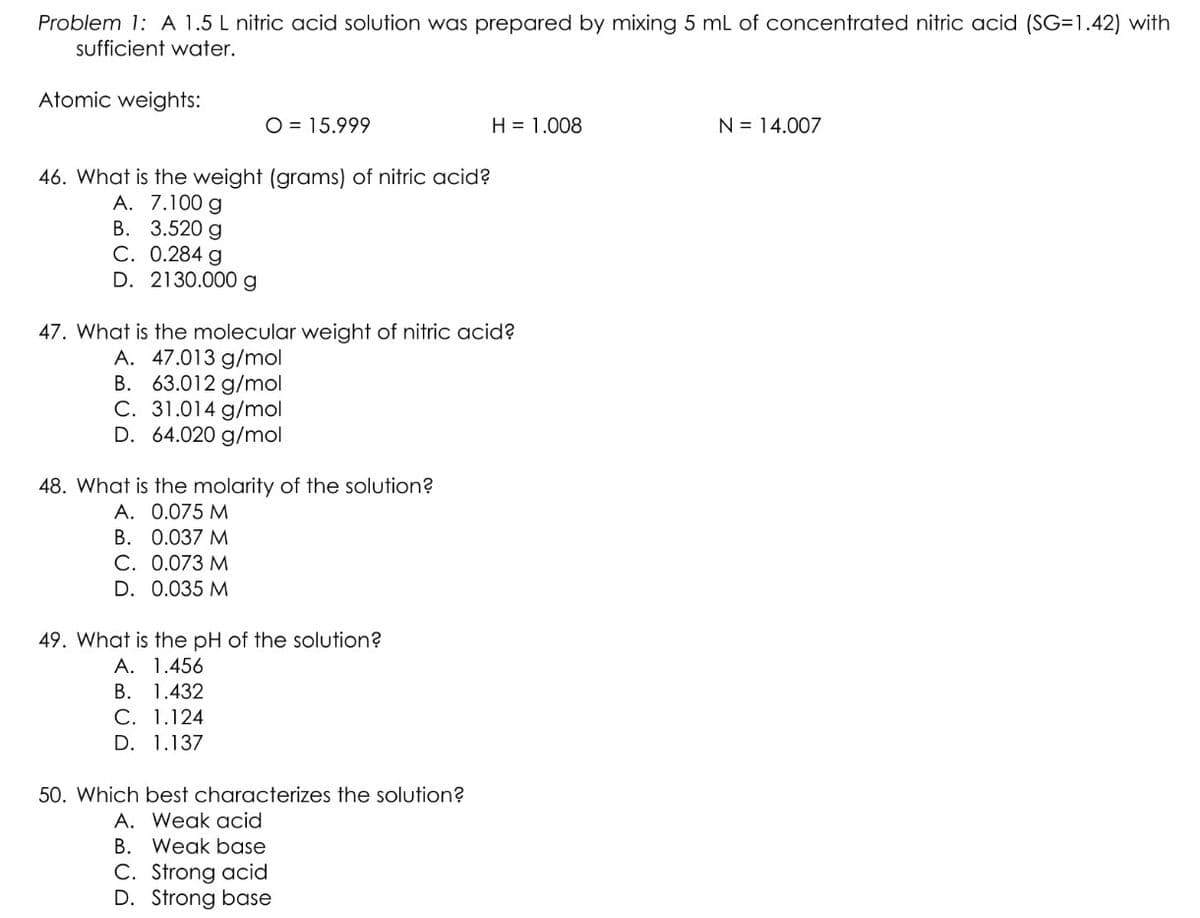 Problem 1: A 1.5 L nitric acid solution was prepared by mixing 5 mL of concentrated nitric acid (SG=1.42) with
sufficient water.
Atomic weights:
O = 15.999
46. What is the weight (grams) of nitric acid?
A. 7.100 g
B. 3.520 g
C. 0.284 g
D. 2130.000 g
47. What is the molecular weight of nitric acid?
A. 47.013 g/mol
B. 63.012 g/mol
C. 31.014 g/mol
D. 64.020 g/mol
48. What is the molarity of the solution?
A. 0.075 M
B. 0.037 M
C. 0.073 M
D. 0.035 M
49. What is the pH of the solution?
A.
1.456
B. 1.432
C. 1.124
D. 1.137
H = 1.008
50. Which best characterizes the solution?
A. Weak acid
B. Weak base
C. Strong acid
D. Strong base
N = 14.007