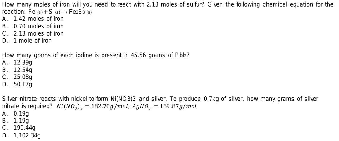 How many moles of iron will you need to react with 2.13 moles of sulfur? Given the following chemical equation for the
reaction: Fe (s) +S (s)→ Fe2S 3 (s)
A. 1.42 moles of iron
B. 0.70 moles of iron
C. 2.13 moles of iron
D. 1 mole of iron
How many grams of each iodine is present in 45.56 grams of P bl2?
А. 12.39g
В. 12.54g
С. 25.08g
D. 50.17g
Silver nitrate reacts with nickel to form Ni(NO3)2 and silver. To produce 0.7kg of silver, how many grams of silver
nitrate is required? Ni(NO3)2 = 182.70g/mol; A9NO3 = 169.87g/mol
А. 0.19g
В. 1.199
C. 190.44g
D. 1,102.34g
