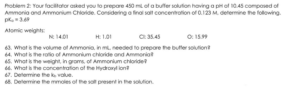 Problem 2: Your facilitator asked you to prepare 450 mL of a buffer solution having a pH of 10.45 composed of
Ammonia and Ammonium Chloride. Considering a final salt concentration of 0.123 M, determine the following.
pkg = 3.69
Atomic weights:
N: 14.01
H: 1.01
CI: 35.45
O: 15.99
63. What is the volume of Ammonia, in mL, needed to prepare the buffer solution?
64. What is the ratio of Ammonium chloride and Ammonia?
65. What is the weight, in grams, of Ammonium chloride?
66. What is the concentration of the Hydroxyl ion?
67. Determine the kb value.
68. Determine the mmoles of the salt present in the solution.
