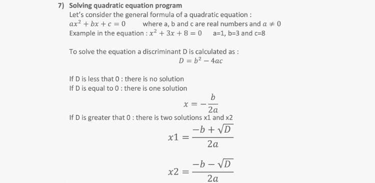 7) Solving quadratic equation program
Let's consider the general formula of a quadratic equation :
ax? + bx +c = 0
Example in the equation : x2 + 3x + 8 = 0 a=1, b=3 and c=8
where a, b and care real numbers and a + 0
To solve the equation a discriminant D is calculated as :
D = b2 – 4ac
If D is less that 0: there is no solution
If D is equal to 0: there is one solution
b
x =
2a
If D is greater that 0: there is two solutions x1 and x2
-b + VD
x1
2a
-b - VD
x2 =
2a
