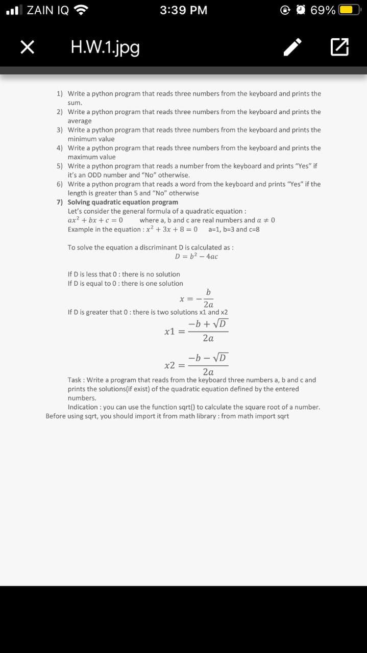 l ZAIN IQ ?
3:39 PM
@ O 69%
H.W.1.jpg
1) Write a python program that reads three numbers from the keyboard and prints the
sum.
2) Write a python program that reads three numbers from the keyboard and prints the
average
3) Write a python program that reads three numbers from the keyboard and prints the
minimum value
4) Write a python program that reads three numbers from the keyboard and prints the
maximum value
5) Write a python program that reads a number from the keyboard and prints "Yes" if
it's an ODD number and "No" otherwise.
6) Write a python program that reads a word from the keyboard and prints "Yes" if the
length is greater than 5 and "No" otherwise
7) Solving quadratic equation program
Let's consider the general formula of a quadratic equation :
ax? + bx + c = 0
Example in the equation : x2 + 3x + 8 = 0
where a, b and c are real numbers and a # 0
a=1, b=3 and c=8
To solve the equation a discriminant D is calculated as :
D = b2 – 4ac
If D is less that 0 : there is no solution
If D is equal to 0: there is one solution
2a
If D is greater that 0: there is two solutions x1 and x2
-b+VD
x1 =
2a
-b - VD
x2 =
2a
Task : Write a program that reads from the keyboard three numbers a, b and c and
prints the solutions(if exist) of the quadratic equation defined by the entered
numbers.
Indication : you can use the function sqrt() to calculate the square root of a number.
Before using sqrt, you should import it from math library : from math import sqrt
