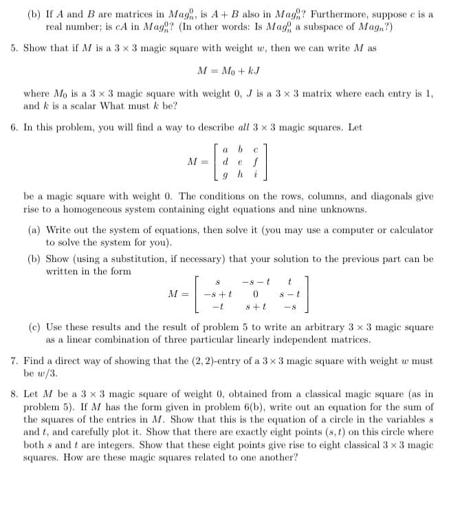 (b) If A and B are matrices in Mag, is A+ B also in Mag? Furthermore, suppose c is a
real number; is cA in Mag? (In other words: Is Mag a subspace of Magn?)
5. Show that if M is a 3 x 3 magic square with weight w, then we can write M as
M = Mo + k.J
where Mo is a 3 x 3 magic square with weight 0, J is a 3 x 3 matrix where each entry is 1,
and k is a scalar What must k be?
6. In this problem, you will find a way to describe all 3 x 3 magic squares. Let
a b
de f
M =
9hi
be a magic square with weight 0. The conditions on the rows, columns, and diagonals give
rise to a homogeneous system containing eight equations and nine unknowns.
(a) Write out the system of equations, then solve it (you may use a computer or calculator
to solve the system for you).
(b) Show (using a substitution, if necessary) that your solution to the previous part can be
written in the form
-8 - t
M =
-s +t
S - t
-t
s+t
-8
(c) Use these results and the result of problem 5 to write an arbitrary 3 x 3 magic square
as a linear combination of three particular linearly independent matrices.
7. Find a direct way of showing that the (2, 2)-entry of a 3 x 3 magic square with weight w must
be w/3.
8. Let M be a 3 x 3 magic square of weight 0, obtained from a classical magic square (as in
problem 5). If M has the form given in problem 6(b), write out an equation for the sum of
the squares of the entries in M. Show that this is the equation of a circle in the variables s
and t, and carefully plot it. Show that there are exactly eight points (s, t) on this circle where
both s and t are integers. Show that these eight points give rise to eight classical 3 x 3 magic
squares. How are these magic squares related to one another?
