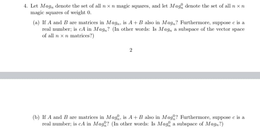 4. Let Mag, denote the set of all n xn magic squares, and let Mag, denote the set of all n x n
magic squares of weight 0.
(a) If A and B are matrices in Mag,, is A+ B also in Mag,? Furthermore, suppose e is a
real number; is cA in Mag,? (In other words: Is Mag, a subspace of the vector space
of all n x n matrices?)
2
(b) If A and B are matrices in Mag, is A+ B also in Mag,? Furthermore, suppose e is a
real number; is cA in Mag? (In other words: Is Mag a subspace of Magn?)
