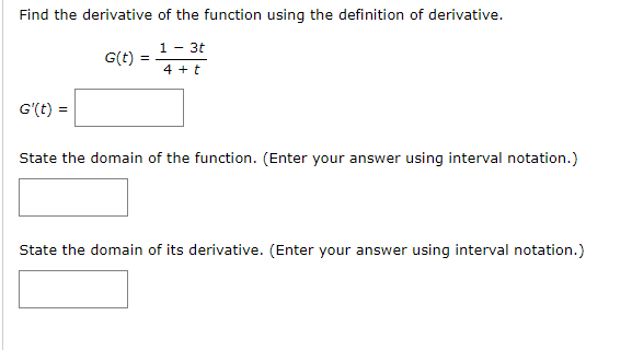 Find the derivative of the function using the definition of derivative.
1 - 3t
G(t)
4 + t
G'(t) =
State the domain of the function. (Enter your answer using interval notation.)
State the domain of its derivative. (Enter your answer using interval notation.)
